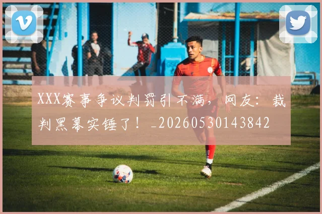 XXX赛事争议判罚引不满,网友:裁判黑幕实锤了!_20260530143842