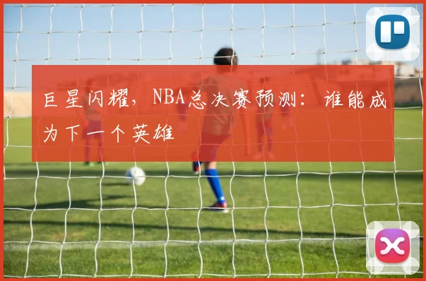 巨星闪耀，NBA总决赛预测：谁能成为下一个英雄