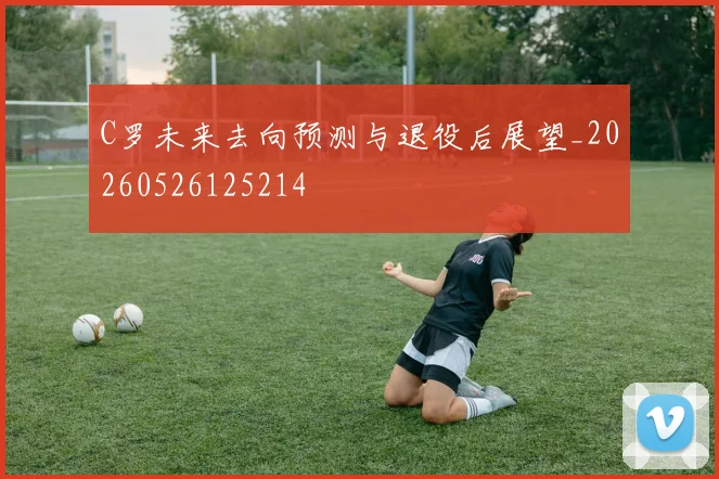 C罗未来去向预测与退役后展望_20260526125214