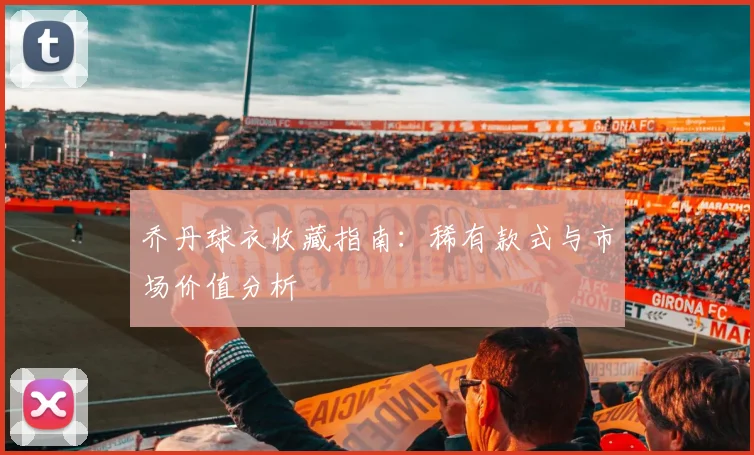 乔丹球衣收藏指南：稀有款式与市场价值分析