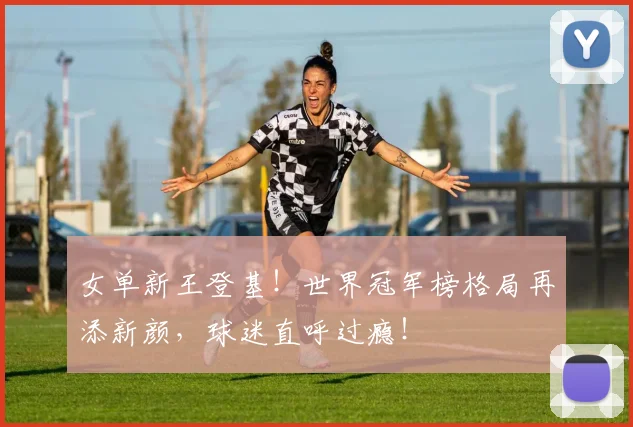 女单新王登基！世界冠军榜格局再添新颜，球迷直呼过瘾！