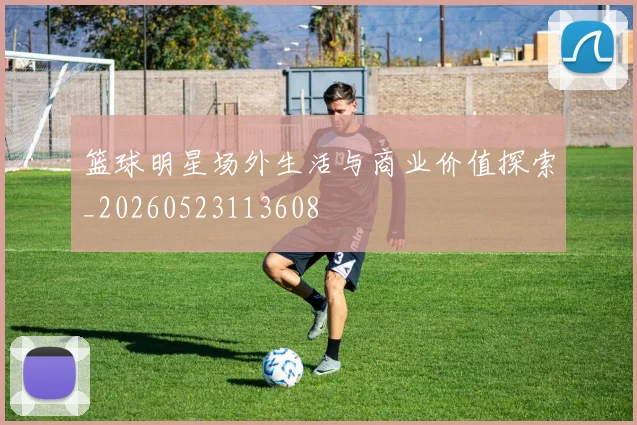篮球明星场外生活与商业价值探索_20260523113608