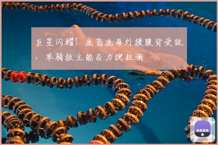 巨星闪耀！鹿岛鹿角外援腹背受敌，单骑救主能否力挽狂澜