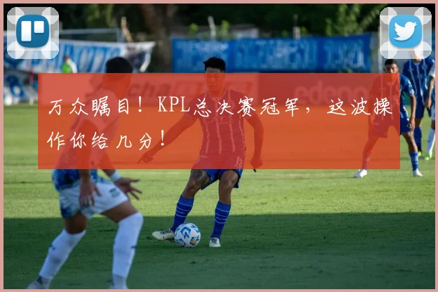 万众瞩目！KPL总决赛冠军，这波操作你给几分！