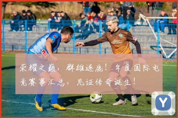 荣耀之巅，群雄逐鹿！年度国际电竞赛事汇总，见证传奇诞生！