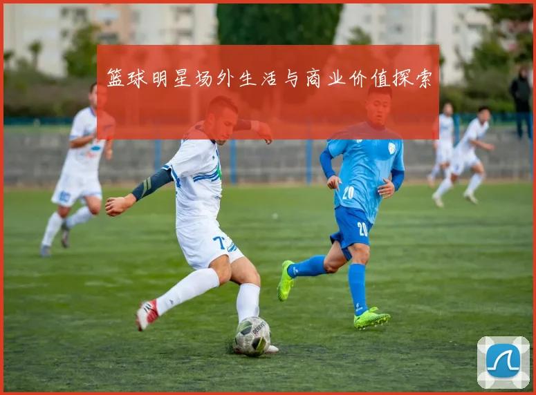篮球明星场外生活与商业价值探索