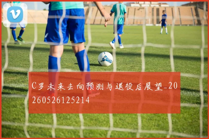 C罗未来去向预测与退役后展望_20260526125214