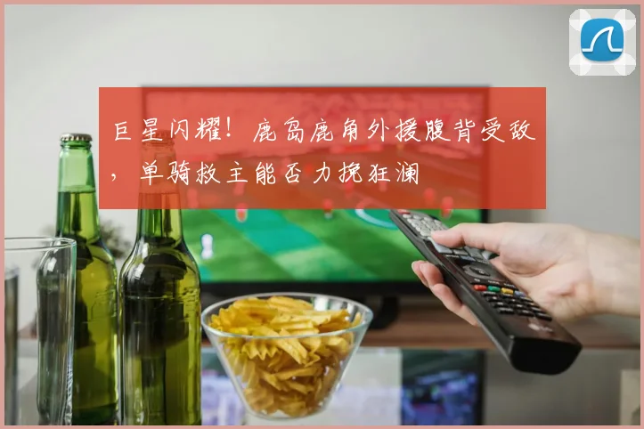 巨星闪耀！鹿岛鹿角外援腹背受敌，单骑救主能否力挽狂澜