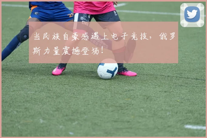当民族自豪感遇上电子竞技,俄罗斯力量震撼登场!